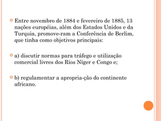  Entre novembro de 1884 e fevereiro de 1885, 13
nações européias, além dos Estados Unidos e da
Turquia, promove­ram a Conferência de Berlim,
que tinha como objetivos principais:
 a) discutir normas para tráfego e utilização
comercial livres dos Rios Níger e Congo e;
 b) regulamentar a apropria­ção do continente
africano.
 