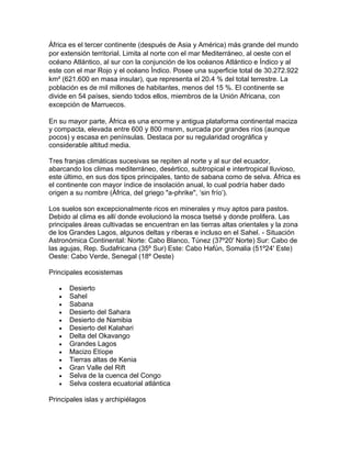 África es el tercer continente (después de Asia y América) más grande del mundo 
por extensión territorial. Limita al norte con el mar Mediterráneo, al oeste con el 
océano Atlántico, al sur con la conjunción de los océanos Atlántico e Índico y al 
este con el mar Rojo y el océano Índico. Posee una superficie total de 30.272.922 
km² (621.600 en masa insular), que representa el 20.4 % del total terrestre. La 
población es de mil millones de habitantes, menos del 15 %. El continente se 
divide en 54 países, siendo todos ellos, miembros de la Unión Africana, con 
excepción de Marruecos. 
En su mayor parte, África es una enorme y antigua plataforma continental maciza 
y compacta, elevada entre 600 y 800 msnm, surcada por grandes ríos (aunque 
pocos) y escasa en penínsulas. Destaca por su regularidad orográfica y 
considerable altitud media. 
Tres franjas climáticas sucesivas se repiten al norte y al sur del ecuador, 
abarcando los climas mediterráneo, desértico, subtropical e intertropical lluvioso, 
este último, en sus dos tipos principales, tanto de sabana como de selva. África es 
el continente con mayor índice de insolación anual, lo cual podría haber dado 
origen a su nombre (África, del griego "a-phrike", ‘sin frío’). 
Los suelos son excepcionalmente ricos en minerales y muy aptos para pastos. 
Debido al clima es allí donde evolucionó la mosca tsetsé y donde prolifera. Las 
principales áreas cultivadas se encuentran en las tierras altas orientales y la zona 
de los Grandes Lagos, algunos deltas y riberas e incluso en el Sahel. - Situación 
Astronómica Continental: Norte: Cabo Blanco, Túnez (37º20' Norte) Sur: Cabo de 
las agujas, Rep. Sudafricana (35º Sur) Este: Cabo Hafún, Somalia (51º24' Este) 
Oeste: Cabo Verde, Senegal (18º Oeste) 
Principales ecosistemas 
 Desierto 
 Sahel 
 Sabana 
 Desierto del Sahara 
 Desierto de Namibia 
 Desierto del Kalahari 
 Delta del Okavango 
 Grandes Lagos 
 Macizo Etíope 
 Tierras altas de Kenia 
 Gran Valle del Rift 
 Selva de la cuenca del Congo 
 Selva costera ecuatorial atlántica 
Principales islas y archipiélagos 
 
