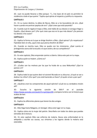 IES. Los Castillos 
Departamento de Lengua y Literatura 
20.- Juan no puede llevarse a Diko porque: "[...] las leyes de mi país no permiten la 
residencia a todo el que quiere." Explica qué opinas al respecto y justifica tu respuesta. 
CAPÍTULO 2 
21.- En su nuevo destino, la aldea de Neura, Diko ve a los buscadores de oro. ¿Qué 
hacen cuando encuentran pepitas de oro? ¿Qué crees que está pasando? 
22.- Cuando Juan le regala el mapa a Diko, este habla de sus deseos si consigue llegar a 
España. ¿Qué deseos son? ¿Por qué crees que eso es lo que más desea? ¿Se parecen 
tus deseos a los suyos? 
CAPÍTULO 3 
23.- Explica la forma en la que se dirige Ibrahim a Diko. ¿Qué opinas? ¿Es respetuosa? 
Fijándote bien en ella, ¿qué crees que piensa Ibrahim de Diko? 
24.- Cuando se marcha Juan, Diko se queda con los misioneros. ¿Qué cuenta el 
protagonista acerca de la escuela a la que asiste y de sus compañeros? 
CAPÍTULO 4 
25.- En este capítulo, Diko emprende camino a Liberia. Ubica este país en tu mapa. 
26.- Explica quién es Hubert. ¿Cómo es? 
CAPÍTULO 5 
27.- ¿Cuáles son los motivos por los que ha huido de su casa Makumba? ¿Qué te 
parece a ti? 
CAPÍTULO 6 
28.- Explica todo lo que quiere decir el coronel Wurada en su discurso. ¿A qué se van a 
dedicar los niños? ¿Por qué? ¿Les está haciendo un favor? ¿A quién sirven y por qué? 
CAPÍTULO 7 
29.- ¿Quiénes eran los componentes de aquel ejército? ¿Cuál era su verdadera misión 
allí? 
30.- Escucha la siguiente canción de SKA-P en el youtube 
https://www.youtube.com/watch?v=quFylqsn2l8 y compara la letra con la historia que 
acabas de leer. 
CAPÍTULO 8 
31.- Explica los diferentes planes que tienen los dos amigos. 
CAPÍTULO 9 
32.- Diko llega hasta Ndagane, en Senegal. Ubica este lugar en tu mapa. 
33.- Explica cómo era la mujer del patrón. Descríbela con todos los datos que puedas 
extraídos de la lectura. 
34.- En este capítulo Diko cae enfermo de malaria. Busca esta enfermedad en la 
wikipedia y escribe sus causas, sus síntomas y los lugares donde la malaria está 
extendida. 
 