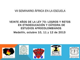 VII SEMINARIO ÁFRICA EN LA ESCUELA
VEINTE AÑOS DE LA LEY 70: LOGROS Y RETOS
EN ETNOEDUCACIÓN Y CÁTEDRA DE
ESTUDIOS AFROCOLOMBIANOS
Medellín, octubre 10, 11 y 12 de 2013

 
