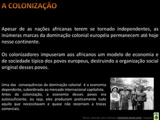 Apesar de as nações africanas terem se tornado independentes, as
inúmeras marcas da dominação colonial européia permanecem até hoje
nesse continente.

Os colonizadores impuseram aos africanos um modelo de economia e
de sociedade típico dos povos europeus, destruindo a organização social
original desses povos.


Uma das consequências da dominação colonial é a economia
dependente, subordinada ao mercado internacional capitalista.
Antes da colonização, a economia desses povos era
autossuficiente, ou seja, eles produziam praticamente tudo
aquilo que necessitavam e quase não recorriam a trocas
comerciais.

                                               Oficina elaborada pela Professora FERNANDA BRUM LOPES - Geografia
 