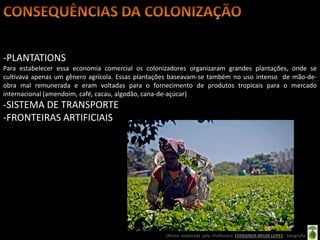 -PLANTATIONS
Para estabelecer essa economia comercial os colonizadores organizaram grandes plantações, onde se
cultivava apenas um gênero agrícola. Essas plantações baseavam-se também no uso intenso de mão-de-
obra mal remunerada e eram voltadas para o fornecimento de produtos tropicais para o mercado
internacional (amendoim, café, cacau, algodão, cana-de-açúcar)
-SISTEMA DE TRANSPORTE
-FRONTEIRAS ARTIFICIAIS




                                                  Oficina elaborada pela Professora FERNANDA BRUM LOPES - Geografia
 