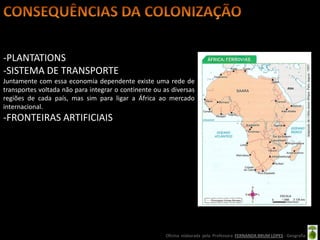 -PLANTATIONS
-SISTEMA DE TRANSPORTE
Juntamente com essa economia dependente existe uma rede de
transportes voltada não para integrar o continente ou as diversas
regiões de cada país, mas sim para ligar a África ao mercado
internacional.
-FRONTEIRAS ARTIFICIAIS




                                                       Oficina elaborada pela Professora FERNANDA BRUM LOPES - Geografia
 