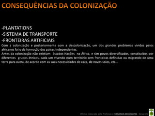 -PLANTATIONS
-SISTEMA DE TRANSPORTE
-FRONTEIRAS ARTIFICIAIS
Com a colonização e posteriormente com a descolonização, um dos grandes problemas vividos pelos
africanos foi o da formação dos países independentes.
Antes da colonização não existiam Estados-Nações na África, e sim povos diversificados, constituídos por
diferentes grupos étnicos, cada um vivendo num território sem fronteiras definidas ou migrando de uma
terra para outra, de acordo com as suas necessidades de caça, de novos solos, etc...




                                                     Oficina elaborada pela Professora FERNANDA BRUM LOPES - Geografia
 