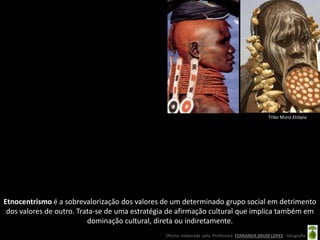 Tribo Mursi-Etiópia




Etnocentrismo é a sobrevalorização dos valores de um determinado grupo social em detrimento
 dos valores de outro. Trata-se de uma estratégia de afirmação cultural que implica também em
                          dominação cultural, direta ou indiretamente.
                                                Oficina elaborada pela Professora FERNANDA BRUM LOPES - Geografia
 