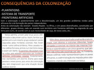 -PLANTATIONS
-SISTEMA DE TRANSPORTE
-FRONTEIRAS ARTIFICIAIS
Com a colonização e posteriormente com a descolonização, um dos grandes problemas vividos pelos
africanos foi o da formação dos países independentes.
Antes da colonização não existiam Estados-Nações na África, e sim povos diversificados, constituídos por
diferentes grupos étnicos, cada um vivendo num território sem fronteiras definidas ou migrando de uma
terra para outra, de acordo com as suas necessidades de caça, de novos solos, etc...




                                                     Oficina elaborada pela Professora FERNANDA BRUM LOPES - Geografia
 