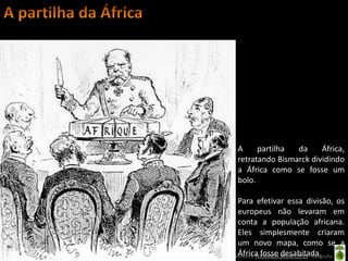 A     partilha  da     África,
                      retratando Bismarck dividindo
                      a África como se fosse um
                      bolo.

                          Para efetivar essa divisão, os
                          europeus não levaram em
                          conta a população africana.
                          Eles simplesmente criaram
                          um novo mapa, como se a
                          África fosse desabitada.
Oficina elaborada pela Professora FERNANDA BRUM LOPES - Geografia
 