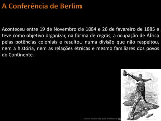 Aconteceu entre 19 de Novembro de 1884 e 26 de fevereiro de 1885 e
teve como objetivo organizar, na forma de regras, a ocupação de África
pelas potências coloniais e resultou numa divisão que não respeitou,
nem a história, nem as relações étnicas e mesmo familiares dos povos
do Continente.




                                    Oficina elaborada pela Professora FERNANDA BRUM LOPES - Geografia
 