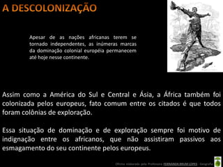 Apesar de as nações africanas terem se
        tornado independentes, as inúmeras marcas
        da dominação colonial européia permanecem
        até hoje nesse continente.




Assim como a América do Sul e Central e Ásia, a África também foi
colonizada pelos europeus, fato comum entre os citados é que todos
foram colônias de exploração.

Essa situação de dominação e de exploração sempre foi motivo de
indignação entre os africanos, que não assistiram passivos aos
esmagamento do seu continente pelos europeus.
                                        Oficina elaborada pela Professora FERNANDA BRUM LOPES - Geografia
 