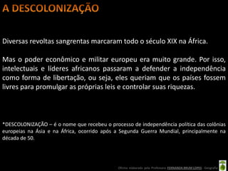 Diversas revoltas sangrentas marcaram todo o século XIX na África.

Mas o poder econômico e militar europeu era muito grande. Por isso,
intelectuais e líderes africanos passaram a defender a independência
como forma de libertação, ou seja, eles queriam que os países fossem
livres para promulgar as próprias leis e controlar suas riquezas.



*DESCOLONIZAÇÃO – é o nome que recebeu o processo de independência política das colônias
europeias na Ásia e na África, ocorrido após a Segunda Guerra Mundial, principalmente na
década de 50.




                                             Oficina elaborada pela Professora FERNANDA BRUM LOPES - Geografia
 