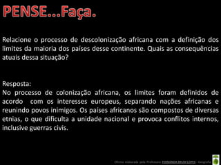 Relacione o processo de descolonização africana com a definição dos
limites da maioria dos países desse continente. Quais as consequências
atuais dessa situação?


Resposta:
No processo de colonização africana, os limites foram definidos de
acordo com os interesses europeus, separando nações africanas e
reunindo povos inimigos. Os países africanos são compostos de diversas
etnias, o que dificulta a unidade nacional e provoca conflitos internos,
inclusive guerras civis.



                                     Oficina elaborada pela Professora FERNANDA BRUM LOPES - Geografia
 