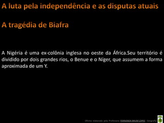 A Nigéria é uma ex-colônia inglesa no oeste da África.Seu território é
dividido por dois grandes rios, o Benue e o Níger, que assumem a forma
aproximada de um Y.




                                    Oficina elaborada pela Professora FERNANDA BRUM LOPES - Geografia
 