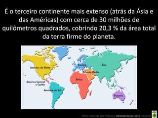 É o terceiro continente mais extenso (atrás da Ásia e
      das Américas) com cerca de 30 milhões de
quilômetros quadrados, cobrindo 20,3 % da área total
               da terra firme do planeta.




                           Oficina elaborada pela Professora FERNANDA BRUM LOPES - Geografia
 
