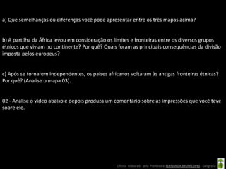 a) Que semelhanças ou diferenças você pode apresentar entre os três mapas acima?


b) A partilha da África levou em consideração os limites e fronteiras entre os diversos grupos
étnicos que viviam no continente? Por quê? Quais foram as principais consequências da divisão
imposta pelos europeus?


c) Após se tornarem independentes, os países africanos voltaram às antigas fronteiras étnicas?
Por quê? (Analise o mapa 03).


02 - Analise o vídeo abaixo e depois produza um comentário sobre as impressões que você teve
sobre ele.




                                                 Oficina elaborada pela Professora FERNANDA BRUM LOPES - Geografia
 