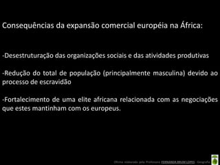 Consequências da expansão comercial européia na África:


-Desestruturação das organizações sociais e das atividades produtivas

-Redução do total de população (principalmente masculina) devido ao
processo de escravidão

-Fortalecimento de uma elite africana relacionada com as negociações
que estes mantinham com os europeus.




                                     Oficina elaborada pela Professora FERNANDA BRUM LOPES - Geografia
 
