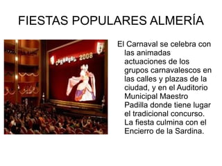 FIESTAS POPULARES ALMERÍA El Carnaval se celebra con las animadas actuaciones de los grupos carnavalescos en las calles y plazas de la ciudad, y en el Auditorio Municipal Maestro Padilla donde tiene lugar el tradicional concurso. La fiesta culmina con el Encierro de la Sardina. 