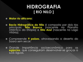 Maior rio africano; 
Bacia Hidrográfica do Nilo é composta por dois rios principais: Nilo Branco (nascente no Planalto Atlântico da Etiópia) e Nilo Azul (nascente no Lago Vitória); 
Compreende 9 países, atravessando o deserto do Saara sem secar; 
Grande importância socioeconômico para os egípcios, que conseguiram desenvolver-se graças a suas águas.  