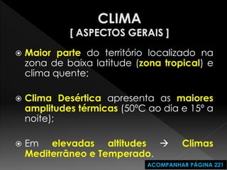 Maior parte do território localizado na zona de baixa latitude (zona tropical) e clima quente; 
Clima Desértica apresenta as maiores amplitudes térmicas (50ºC ao dia e 15º a noite); 
Em elevadas altitudes  Climas Mediterrâneo e Temperado. 
ACOMPANHAR PÁGINA 221  