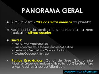 30.210.372 Km² - 20% das terras emersas do planeta; 
Maior parte do continente se concentra na zona tropical --> climas quentes; 
Limites: 
›Norte: Mar Mediterrâneo 
›Sul: Encontro dos Oceanos Índico/Atlântico 
›Leste: Mar Vermelho / Oceano Índico 
›Oeste: Oceano Atlântico 
›Pontos Estratégicos: Canal de Suez (liga o Mar Mediterrâneo ao Índico) e Estreito de Gibraltar (liga o Mar Mediterrâneo ao Atlântico). 
ACOMPANHAR PÁGINA 218  