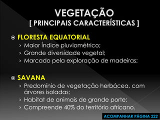 FLORESTA EQUATORIAL 
›Maior Índice pluviométrico; 
›Grande diversidade vegetal; 
›Marcado pela exploração de madeiras; 
SAVANA 
›Predomínio de vegetação herbácea, com árvores isoladas; 
›Habitat de animais de grande porte; 
›Compreende 40% do território africano. 
ACOMPANHAR PÁGINA 222  