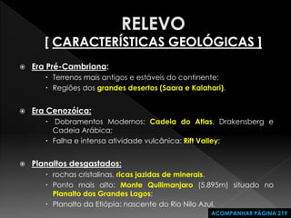 Era Pré-Cambriana: 
Terrenos mais antigos e estáveis do continente; 
Regiões dos grandes desertos (Saara e Kalahari). 
Era Cenozóica: 
 Dobramentos Modernos: Cadeia do Atlas, Drakensberg e Cadeia Arábica; 
Falha e intensa atividade vulcânica: Rift Valley; 
Planaltos desgastados: 
rochas cristalinas, ricas jazidas de minerais. 
Ponto mais alto: Monte Quilimanjaro (5.895m) situado no Planalto dos Grandes Lagos; 
Planalto da Etiópia: nascente do Rio Nilo Azul. 
ACOMPANHAR PÁGINA 219  