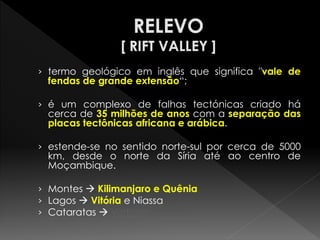 ›termo geológico em inglês que significa "vale de fendas de grande extensão“; 
›é um complexo de falhas tectónicas criado há cerca de 35 milhões de anos com a separação das placas tectônicas africana e arábica. 
›estende-se no sentido norte-sul por cerca de 5000 km, desde o norte da Síria até ao centro de Moçambique. 
›Montes  Kilimanjaro e Quênia 
›Lagos  Vitória e Niassa 
›Cataratas  Victória  