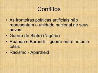 Conflitos As fronteiras políticas artificiais não representam a unidade nacional de seus povos. Guerra de Biafra (Nigéria) Ruanda e Burundi – guerra entre hutus e tutsis Racismo - Apartheid 