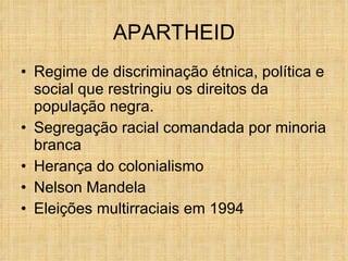 APARTHEID Regime de discriminação étnica, política e social que restringiu os direitos da população negra. Segregação racial comandada por minoria branca Herança do colonialismo Nelson Mandela Eleições multirraciais em 1994 
