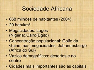 Sociedade Africana 868 milhões de habitantes (2004) 29 hab/km² Megacidades: Lagos (Nigéria),Cairo(Egito) Concentração populacional: Golfo da Guiné, nas megacidades, Johannesburgo (África do Sul) Vazios demográficos: desertos e no centro Cidades mais importantes são as capitais 