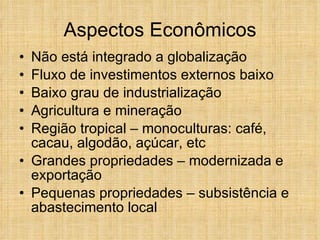 Aspectos Econômicos Não está integrado a globalização Fluxo de investimentos externos baixo Baixo grau de industrialização Agricultura e mineração Região tropical – monoculturas: café, cacau, algodão, açúcar, etc Grandes propriedades – modernizada e exportação Pequenas propriedades – subsistência e abastecimento local 