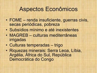 Aspectos Econômicos FOME – renda insuficiente, guerras civis, secas periódicas, pobreza Subsídios mínimo e até inexistentes MAGREB – culturas mediterrâneas irrigadas Culturas temperadas – trigo Riquezas minerais: Serra Leoa, Líbia, Argélia, África do Sul, República Democrática do Congo 