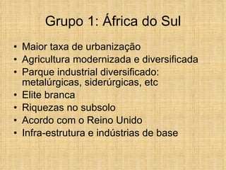 Grupo 1: África do Sul Maior taxa de urbanização Agricultura modernizada e diversificada Parque industrial diversificado: metalúrgicas, siderúrgicas, etc Elite branca Riquezas no subsolo Acordo com o Reino Unido Infra-estrutura e indústrias de base 