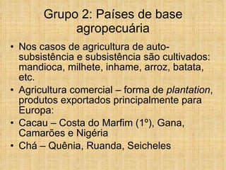 Grupo 2: Países de base agropecuária Nos casos de agricultura de auto-subsistência e subsistência são cultivados: mandioca, milhete, inhame, arroz, batata, etc. Agricultura comercial – forma de  plantation , produtos exportados principalmente para Europa: Cacau – Costa do Marfim (1º), Gana, Camarões e Nigéria Chá – Quênia, Ruanda, Seicheles 