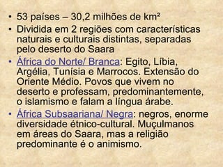 53 países – 30,2 milhões de km² Dividida em 2 regiões com características naturais e culturais distintas, separadas pelo deserto do Saara África do Norte/ Branca : Egito, Líbia, Argélia, Tunísia e Marrocos. Extensão do Oriente Médio. Povos que vivem no deserto e professam, predominantemente, o islamismo e falam a língua árabe. África Subsaariana/ Negra : negros, enorme diversidade étnico-cultural. Muçulmanos em áreas do Saara, mas a religião predominante é o animismo. 