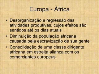 Europa - África Desorganização e regressão das atividades produtivas, cujos efeitos são sentidos até os dias atuais Diminuição da população africana causada pela escravização de sua gente Consolidação de uma classe dirigente africana em estreita aliança com os comerciantes europeus 