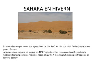 SAHARA EN HIVERN
En hivern les temperatures son agradables de dia. Però les nits son molt fredes(sobretot en
gener i febrer).
La temperatura mínima no supera els 10°C (excepte en les regions costeres), mentres la
media de les temperatures màximes rocen els 22°C. A més les plutjes son poc freqüents en
aquesta estació.
 