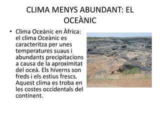 CLIMA MENYS ABUNDANT: EL
OCEÀNIC
• Clima Oceànic en Àfrica:
el clima Oceànic es
caracteritza per unes
temperatures suaus i
abundants precipitacions
a causa de la aproximitat
del oceà. Els hiverns son
freds i els estius frescs.
Aquest clima es troba en
les costes occidentals del
continent.
 