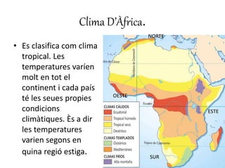 Clima D’Àfrica.
• Es clasifica com clima
tropical. Les
temperatures varíen
molt en tot el
continent i cada país
té les seues propies
condicions
climàtiques. Ès a dir
les temperatures
varien segons en
quina regió estiga.
NORTE
SUR
ESTE
OESTE
 