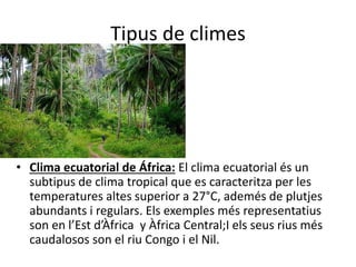 Tipus de climes
• Clima ecuatorial de África: El clima ecuatorial és un
subtipus de clima tropical que es caracteritza per les
temperatures altes superior a 27°C, ademés de plutjes
abundants i regulars. Els exemples més representatius
son en l’Est d’Àfrica y Àfrica Central;I els seus rius més
caudalosos son el riu Congo i el Nil.
 
