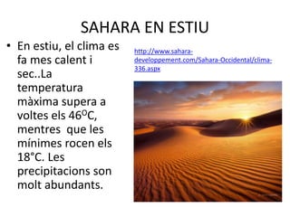 SAHARA EN ESTIU
• En estiu, el clima es
fa mes calent i
sec..La
temperatura
màxima supera a
voltes els 46OC,
mentres que les
mínimes rocen els
18°C. Les
precipitacions son
molt abundants.
http://www.sahara-
developpement.com/Sahara-Occidental/clima-
336.aspx
 