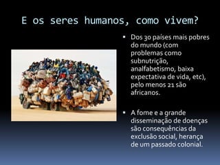 E os seres humanos, como vivem?
 Dos 30 países mais pobres
do mundo (com
problemas como
subnutrição,
analfabetismo, baixa
expectativa de vida, etc),
pelo menos 21 são
africanos.
 A fome e a grande
disseminação de doenças
são consequências da
exclusão social, herança
de um passado colonial.
 