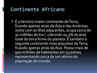 Continente Africano
 É o terceiro maior continente daTerra,
ficando apenas atrás da Ásia e das Américas.
Junto com as ilhas adjacentes, ocupa cerca de
30 milhões de km2, cobrindo 20,3% da área
total da terra firme do planeta. É também o
segundo continente mais populoso daTerra,
ficando apenas atrás da Ásia. Possui mais de
900 milhões de habitantes em 53 países,
representando cerca de um sétimo da
população do mundo.
 