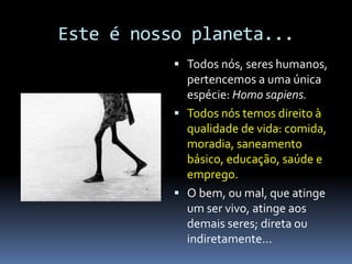 Este é nosso planeta...
 Todos nós, seres humanos,
pertencemos a uma única
espécie: Homo sapiens.
 Todos nós temos direito à
qualidade de vida: comida,
moradia, saneamento
básico, educação, saúde e
emprego.
 O bem, ou mal, que atinge
um ser vivo, atinge aos
demais seres; direta ou
indiretamente...
 