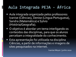 Aula Integrada PEJA - África
 Aula integrada organizada pelos professores:
Ivanise (Ciências), Denise (Língua Portuguesa),
Sandra (Matemática) e Sylvio
(História/Geografia).
 O objetivo é abordar um tema interligando os
conteúdos das disciplinas, para que os alunos
percebam a integralidade do conhecimento.
 Esta apresentação foi utilizada na disciplina
Ciências, a partir de informações e imagens de
sites pesquisados na internet.
Ivanise Meyer / junho 2010
 