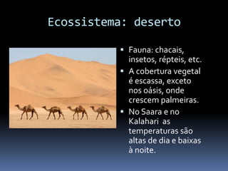 Ecossistema: deserto
 Fauna: chacais,
insetos, répteis, etc.
 A cobertura vegetal
é escassa, exceto
nos oásis, onde
crescem palmeiras.
 No Saara e no
Kalahari as
temperaturas são
altas de dia e baixas
à noite.
 