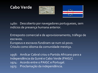 Cabo Verde 1460:  Descoberto por navegadores portugueses, sem  indícios de presença humana anterior.  Entreposto comercial e de aprovisionamento, tráfego de escravos.  Europeus e escravos fundiram-se num só povo. Crioulo como idioma da comunidade mestiça. 1956:  Amílcar Cabral criou o Partido Africano para a  Independência da Guiné e Cabo Verde (PAIGC) 1974:  Acordo entre o PAIGC e Portugal. 1975:  Proclamação da independência.   