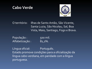 Cabo Verde O território:  Ilhas de Santo Antão, São Vicente,  Santa Luzia, São Nicolau, Sal, Boa  Vista, Maio, Santiago, Fogo e Brava. População :  500 mil.  Alfabetização :  81,2%.  Língua oficial:  Português.  Estado promove condições para a oficialização da língua cabo-verdiana, em paridade com a língua portuguesa. 