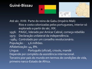 Guiné-Bissau Até séc. XVIII: Parte do reino de Gabu (Império Mali) Rios e costa colonizadas pelos portugueses, interior só  explorado a partir do séc. XIX. 1956:  PAIGC, liderado por Amícar Cabral, começa rebelião  1973:  Declaração unilateral da independência. -1984:  Controlado por um conselho revolucionário. População :  1,6 milhões. Alfabetização: 44, 8%.  Língua:  Português (oficial), crioulo, mandé Depende por completo da assistência internacional.  Terceiro pior país do mundo em termos de condições de vida, primeiro narco-Estado de África. 