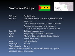 São Tomé e Príncipe Até 1470:  Deshabitado. Séc. XVI:  Introdução da cana-de açúcar, entreposto de  escravos. Várias revoltas internas nas ilhas. O escravo  Amador, considerado herói nacional,  controlou dois terços da ilha de São Tomé.  Séc. XIX:  Cultivo de cacau e café.  1960:  Surge grupo nacionalista opositor.  1972:  Movimento de Libertação de São Tomé e  Príncipe (MLSTP). 1975:  Independência. População :  160 mil. Alfabetização:  84,9%.  Por cada 100 mil habitantes, morrem 80 de malária, quatro vezes menos que em Angola.  