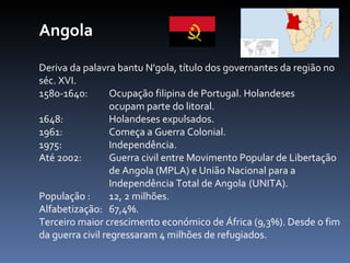 Angola Deriva da palavra bantu N'gola, título dos governantes da região no séc. XVI. 1580-1640: Ocupação filipina de Portugal. Holandeses  ocupam parte do litoral. 1648:  Holandeses expulsados. 1961:  Começa a Guerra Colonial. 1975:  Independência. Até 2002:  Guerra civil entre Movimento Popular de Libertação  de Angola (MPLA) e União Nacional para a  Independência Total de Angola  (UNITA).  População :  12, 2 milhões. Alfabetização:  67,4%.  Terceiro maior crescimento económico de África (9,3%). Desde o fim da guerra civil regressaram 4 milhões de refugiados. 